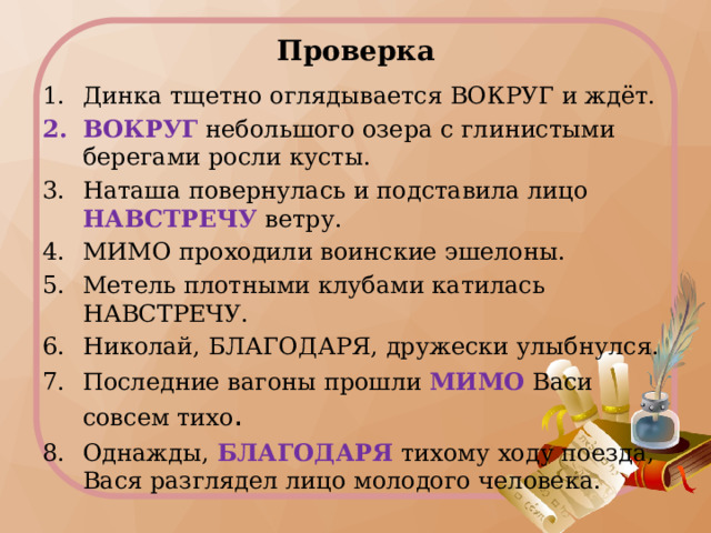 Проверка Динка тщетно оглядывается ВОКРУГ и ждёт. ВОКРУГ небольшого озера с глинистыми берегами росли кусты. Наташа повернулась и подставила лицо НАВСТРЕЧУ ветру. МИМО проходили воинские эшелоны. Метель плотными клубами катилась НАВСТРЕЧУ. Николай, БЛАГОДАРЯ, дружески улыбнулся. Последние вагоны прошли МИМО Васи совсем тихо . Однажды, БЛАГОДАРЯ тихому ходу поезда, Вася разглядел лицо молодого человека. 