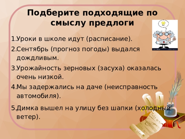 Подберите подходящие по смыслу предлоги Уроки в школе идут (расписание). Сентябрь (прогноз погоды) выдался дождливым. Урожайность зерновых (засуха) оказалась очень низкой. Мы задержались на даче (неисправность автомобиля). Димка вышел на улицу без шапки (холодный ветер). 