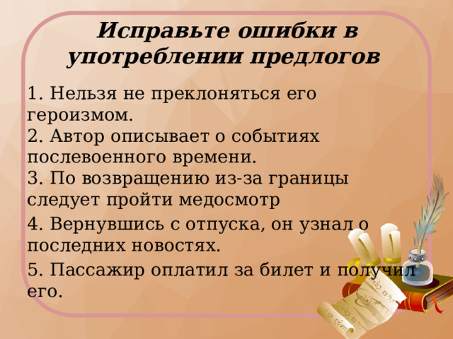 Исправьте ошибки в употреблении предлогов 1. Нельзя не преклоняться его героизмом.   2. Автор описывает о событиях послевоенного времени.   3. По возвращению из-за границы следует пройти медосмотр 4. Вернувшись с отпуска, он узнал о последних новостях. 5. Пассажир оплатил за билет и получил его.  Индивидуальная работа: коррекция предложений  