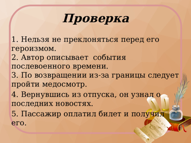Проверка 1. Нельзя не преклоняться перед его героизмом.   2. Автор описывает  события послевоенного времени.   3. По возвращении из-за границы следует пройти медосмотр. 4. Вернувшись из отпуска, он узнал о последних новостях. 5. Пассажир оплатил билет и получил его.  