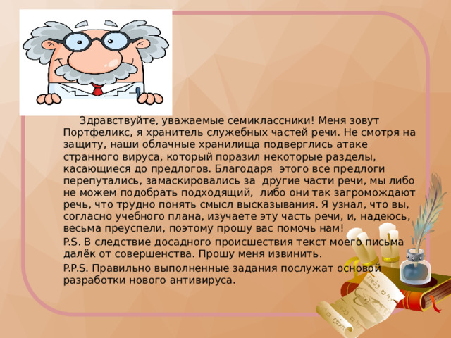  Здравствуйте, уважаемые семиклассники! Меня зовут Портфеликс, я хранитель служебных частей речи. Не смотря на защиту, наши облачные хранилища подверглись атаке странного вируса, который поразил некоторые разделы, касающиеся до предлогов. Благодаря этого все предлоги перепутались, замаскировались за другие части речи, мы либо не можем подобрать подходящий, либо они так загромождают речь, что трудно понять смысл высказывания. Я узнал, что вы, согласно учебного плана, изучаете эту часть речи, и, надеюсь, весьма преуспели, поэтому прошу вас помочь нам! P.S. В следствие досадного происшествия текст моего письма далёк от совершенства. Прошу меня извинить. P.P.S. Правильно выполненные задания послужат основой разработки нового антивируса. Распечатать текст для раздачи учащимся  