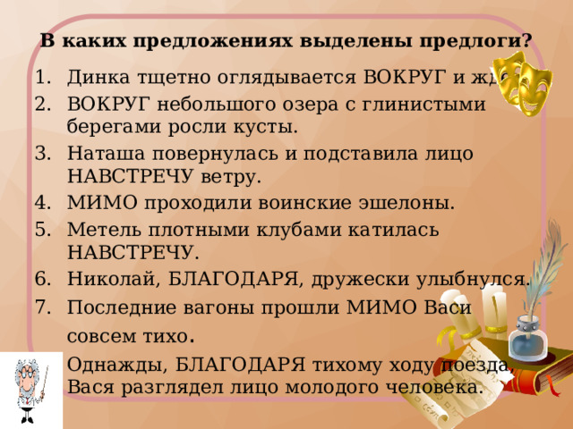 В каких предложениях выделены предлоги? Динка тщетно оглядывается ВОКРУГ и ждёт. ВОКРУГ небольшого озера с глинистыми берегами росли кусты. Наташа повернулась и подставила лицо НАВСТРЕЧУ ветру. МИМО проходили воинские эшелоны. Метель плотными клубами катилась НАВСТРЕЧУ. Николай, БЛАГОДАРЯ, дружески улыбнулся. Последние вагоны прошли МИМО Васи совсем тихо . Однажды, БЛАГОДАРЯ тихому ходу поезда, Вася разглядел лицо молодого человека. Предлоги и другие части речи  