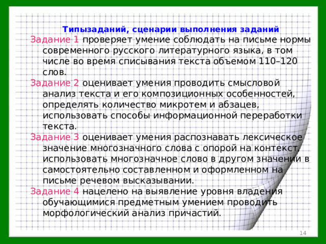 Типызаданий, сценарии выполнения заданий Задание 1 проверяет умение соблюдать на письме нормы современного русского литературного языка, в том числе во время списывания текста объемом 110–120 слов. Задание 2 оценивает умения проводить смысловой анализ текста и его композиционных особенностей, определять количество микротем и абзацев, использовать способы информационной переработки текста. Задание 3 оценивает умения распознавать лексическое значение многозначного слова с опорой на контекст, использовать многозначное слово в другом значении в самостоятельно составленном и оформленном на письме речевом высказывании. Задание 4 нацелено на выявление уровня владения обучающимися предметным умением проводить морфологический анализ причастий.  