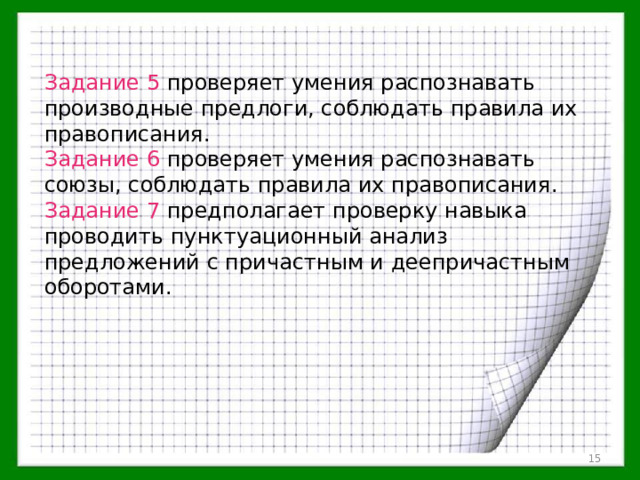 Задание 5 проверяет умения распознавать производные предлоги, соблюдать правила их правописания. Задание 6 проверяет умения распознавать союзы, соблюдать правила их правописания. Задание 7 предполагает проверку навыка проводить пунктуационный анализ предложений с причастным и деепричастным оборотами.  