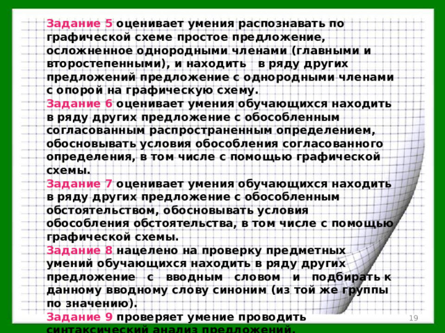 Задание 5 оценивает умения распознавать по графической схеме простое предложение, осложненное однородными членами (главными и второстепенными), и находить в ряду других предложений предложение с однородными членами с опорой на графическую схему. Задание 6 оценивает умения обучающихся находить в ряду других предложение с обособленным согласованным распространенным определением, обосновывать условия обособления согласованного определения, в том числе с помощью графической схемы. Задание 7 оценивает умения обучающихся находить в ряду других предложение с обособленным обстоятельством, обосновывать условия обособления обстоятельства, в том числе с помощью графической схемы. Задание 8 нацелено на проверку предметных умений обучающихся находить в ряду других предложение с вводным словом и подбирать к данному вводному слову синоним (из той же группы по значению). Задание 9 проверяет умение проводить синтаксический анализ предложений.  
