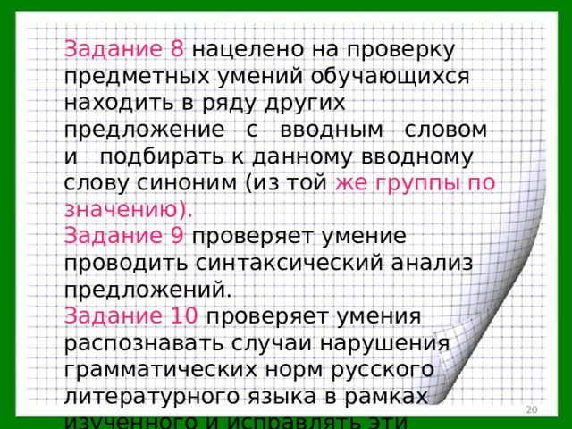 Задание 8 нацелено на проверку предметных умений обучающихся находить в ряду других предложение с вводным словом и подбирать к данному вводному слову синоним (из той же группы по значению). Задание 9 проверяет умение проводить синтаксический анализ предложений. Задание 10  проверяет умения распознавать случаи нарушения грамматических норм русского литературного языка в рамках изученного и исправлять эти нарушения.  