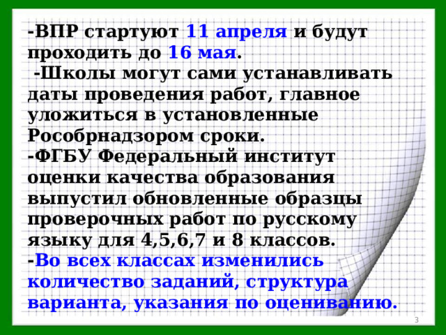 -ВПР стартуют 11 апреля и будут проходить до  16 мая .  -Школы могут сами устанавливать даты проведения работ, главное уложиться в установленные Рособрнадзором сроки. -ФГБУ Федеральный институт оценки качества образования выпустил обновленные образцы проверочных работ по русскому языку для 4,5,6,7 и 8 классов. - Во всех классах изменились количество заданий, структура варианта, указания по оцениванию.  