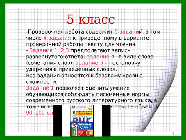 5 класс -Проверочная работа содержит 5  задани й, в том числе 4 задания к приведенному в варианте проверочной работы тексту для чтения. - Задания 1, 2,3 предполагают запись развернутого ответа; задание 4 –в виде слова (сочетания слов); задание 5 – постановку ударения в приведенных словах. Все задания относятся к базовому уровню сложности. Задание 1 позволяет оценить умение обучающихся соблюдать письменные нормы современного русского литературного языка, в том числе во время списывания текста объемом 90–100 слов.  