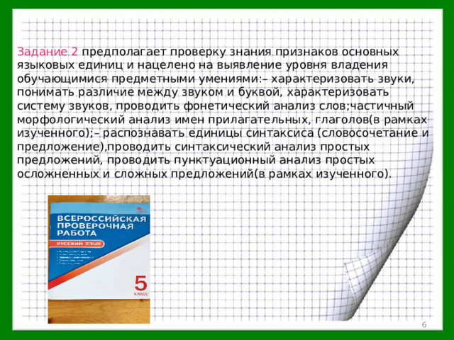 Задание 2 предполагает проверку знания признаков основных языковых единиц и нацелено на выявление уровня владения обучающимися предметными умениями:– характеризовать звуки, понимать различие между звуком и буквой, характеризовать систему звуков, проводить фонетический анализ слов;частичный морфологический анализ имен прилагательных, глаголов(в рамках изученного);– распознавать единицы синтаксиса (словосочетание и предложение),проводить синтаксический анализ простых предложений, проводить пунктуационный анализ простых осложненных и сложных предложений(в рамках изученного).  