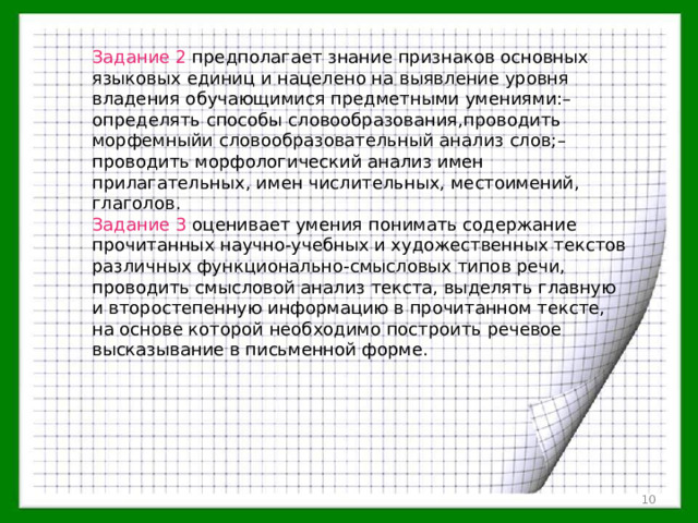 Задание 2 предполагает знание признаков основных языковых единиц и нацелено на выявление уровня владения обучающимися предметными умениями:– определять способы словообразования,проводить морфемныйи словообразовательный анализ слов;– проводить морфологический анализ имен прилагательных, имен числительных, местоимений, глаголов. Задание 3 оценивает умения понимать содержание прочитанных научно-учебных и художественных текстов различных функционально-смысловых типов речи, проводить смысловой анализ текста, выделять главную и второстепенную информацию в прочитанном тексте, на основе которой необходимо построить речевое высказывание в письменной форме.  