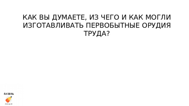 КАК ВЫ ДУМАЕТЕ, ИЗ ЧЕГО И КАК МОГЛИ ИЗГОТАВЛИВАТЬ ПЕРВОБЫТНЫЕ ОРУДИЯ ТРУДА? 