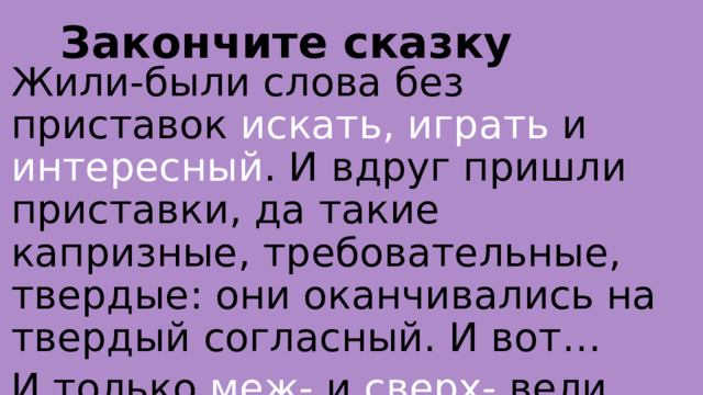 Закончите сказку Жили-были слова без приставок искать, играть и интересный . И вдруг пришли приставки, да такие капризные, требовательные, твердые: они оканчивались на твердый согласный. И вот… И только меж- и сверх- вели себя скромно… 