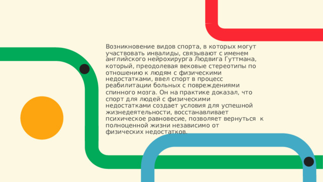Возникновение видов спорта, в которых могут  участвовать  инвалиды, связывают  с  именем английского  нейрохирурга  Людвига Гуттмана, который, преодолевая вековые стереотипы по  отношению  к  людям  с физическими недостатками,  ввел  спорт  в  процесс реабилитации  больных с повреждениями спинного мозга. Он  на  практике  доказал,  что  спорт  для людей с физическими недостатками создает условия для успешной  жизнедеятельности, восстанавливает психическое равновесие, позволяет  вернуться  к  полноценной жизни  независимо от физических недостатков. 