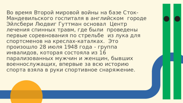 Во  время  Второй  мировой  войны  на  базе  Сток-  Мандевильского  госпиталя  в  английском  городе  Эйлсбери  Людвиг  Гуттман  основал Центр  лечения  спинных  травм, где  были  проведены первые соревнования по стрельбе  из  лука  для  спортсменов  на  креслах-каталках.  Это  произошло  28  июля  1948  года  -  группа инвалидов, которая состояла из 16  парализованных  мужчин и  женщин, бывших  военнослужащих, впервые за всю историю  спорта  взяла  в  руки  спортивное  снаряжение. 