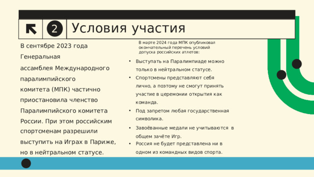 2 Условия  участия В марте  2024  года  МПК  опубликовал  окончательный перечень условий  допуска  российских  атлетов: Выступать  на  Паралимпиаде  можно  только  в  нейтральном  статусе. Спортсмены  представляют  себя лично, а поэтому не смогут принять  участие в церемонии открытия как  команда. Под  запретом  любая  государственная символика. Завоёванные  медали  не учитываются  в  общем  зачёте  Игр . Россия  не  будет  представлена  ни  в одном  из  командных  видов  спорта. В сентябре  2023  года Генеральная ассамблея  Международного  паралимпийского комитета  (МПК)  частично  приостановила  членство Паралимпийского комитета  России.  При  этом  российским спортсменам  разрешили выступить на Играх в  Париже,  но в  нейтральном  статусе. 