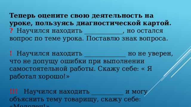 Теперь оцените свою деятельность на уроке, пользуясь диагностической картой. ?  Научился находить ____________, но остался вопрос по теме урока. Поставлю знак вопроса. !  Научился находить _____________ но не уверен, что не допущу ошибки при выполнении самостоятельной работы. Скажу себе: « Я работал хорошо!» !!!  Научился находить __________ и могу объяснить тему товарищу, скажу себе: «Молодец!» 