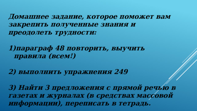 Домашнее задание, которое поможет вам закрепить полученные знания и преодолеть трудности:  параграф 48 повторить, выучить правила (всем!)  2) выполнить упражнения 249  3) Найти 3 предложения с прямой речью в газетах и журналах (в средствах массовой информации), переписать в тетрадь. 
