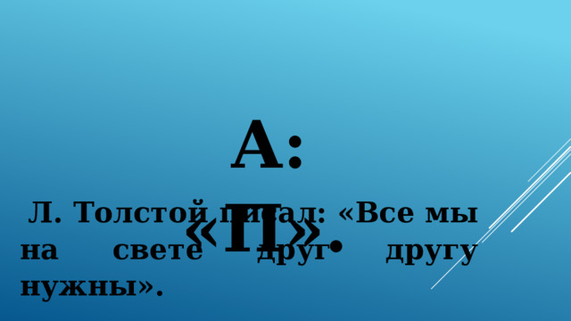 А: «П».  Л. Толстой писал: «Все мы на свете друг другу нужны». 