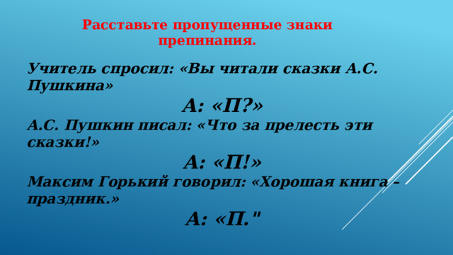 Расставьте пропущенные знаки препинания. Учитель спросил: «Вы читали сказки А.С. Пушкина» А: «П?» А.С. Пушкин писал: «Что за прелесть эти сказки!» А: «П!» Максим Горький говорил: «Хорошая книга – праздник.» А: «П.