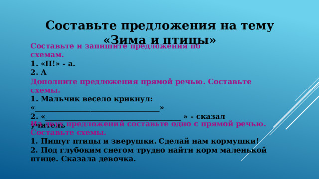 Составьте предложения на тему «Зима и птицы» Составьте и запишите предложения по схемам. 1. «П!» - а. 2. А Дополните предложения прямой речью. Составьте схемы. 1. Мальчик весело крикнул: «__________________________________» 2. «_____________________________________ » - сказал учитель    Из двух предложений составьте одно с прямой речью. Составьте схемы. 1. Пишут птицы и зверушки. Сделай нам кормушки! 2. Под глубоким снегом трудно найти корм маленькой птице. Сказала девочка. 