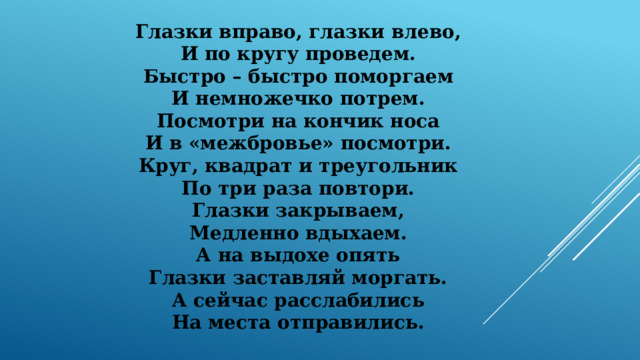 Глазки вправо, глазки влево, И по кругу проведем. Быстро – быстро поморгаем И немножечко потрем. Посмотри на кончик носа И в «межбровье» посмотри. Круг, квадрат и треугольник По три раза повтори. Глазки закрываем, Медленно вдыхаем. А на выдохе опять Глазки заставляй моргать. А сейчас расслабились На места отправились. 