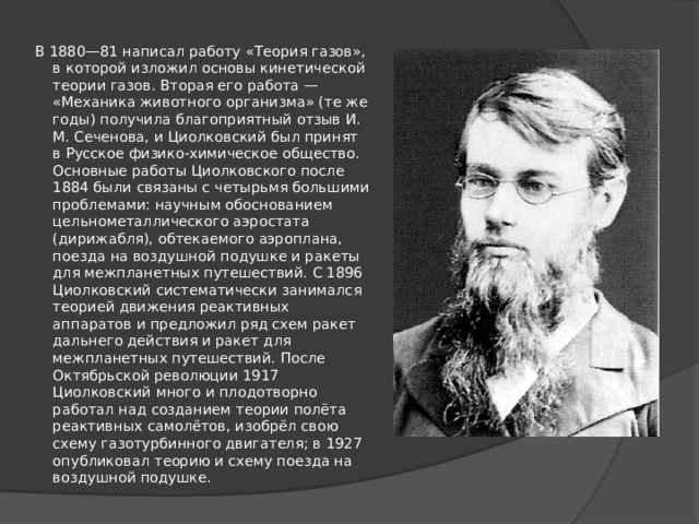  В 1880—81 написал работу «Теория газов», в которой изложил основы кинетической теории газов. Вторая его работа — «Механика животного организма» (те же годы) получила благоприятный отзыв И. М. Сеченова, и Циолковский был принят в Русское физико-химическое общество. Основные работы Циолковского после 1884 были связаны с четырьмя большими проблемами: научным обоснованием цельнометаллического аэростата (дирижабля), обтекаемого аэроплана, поезда на воздушной подушке и ракеты для межпланетных путешествий. С 1896 Циолковский систематически занимался теорией движения реактивных аппаратов и предложил ряд схем ракет дальнего действия и ракет для межпланетных путешествий. После Октябрьской революции 1917 Циолковский много и плодотворно работал над созданием теории полёта реактивных самолётов, изобрёл свою схему газотурбинного двигателя; в 1927 опубликовал теорию и схему поезда на воздушной подушке. 