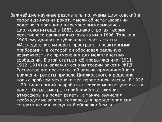 Важнейшие научные результаты получены Циолковский в теории движения ракет. Мысли об использовании ракетного принципа в космосе высказывались Циолковским ещё в 1883, однако строгая теория реактивного движения изложена им в 1896. Только в 1903 ему удалось опубликовать часть статьи «Исследование мировых пространств реактивными приборами», в которой он обосновал реальную возможность их применения для межпланетных сообщений. В этой статье и её продолжениях (1911, 1912, 1914) он заложил основы теории ракет и ЖРД. Рассмотрение практической задачи прямолинейного движения ракеты привело Циолковского к решению новых проблем механики тел переменной массы. В 1926—29 Циолковский разработал теорию многоступенчатых ракет. Он рассмотрел (приближённо) влияние атмосферы на полёт ракеты, а также вычислил необходимые запасы топлива для преодоления сил сопротивления воздушной оболочки Земли. 