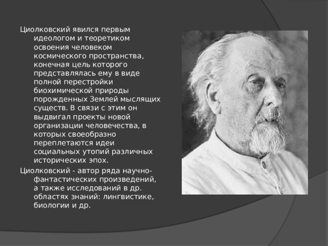 Циолковский явился первым идеологом и теоретиком освоения человеком космического пространства, конечная цель которого представлялась ему в виде полной перестройки биохимической природы порожденных Землей мыслящих существ. В связи с этим он выдвигал проекты новой организации человечества, в которых своеобразно переплетаются идеи социальных утопий различных исторических эпох. Циолковский - автор ряда научно-фантастических произведений, а также исследований в др. областях знаний: лингвистике, биологии и др. 