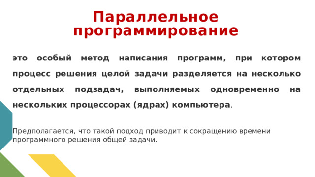 Параллельное программирование это особый метод написания программ, при котором процесс решения целой задачи разделяется на несколько отдельных подзадач, выполняемых одновременно на нескольких процессорах (ядрах) компьютера . Предполагается, что такой подход приводит к сокращению времени программного решения общей задачи . 1 