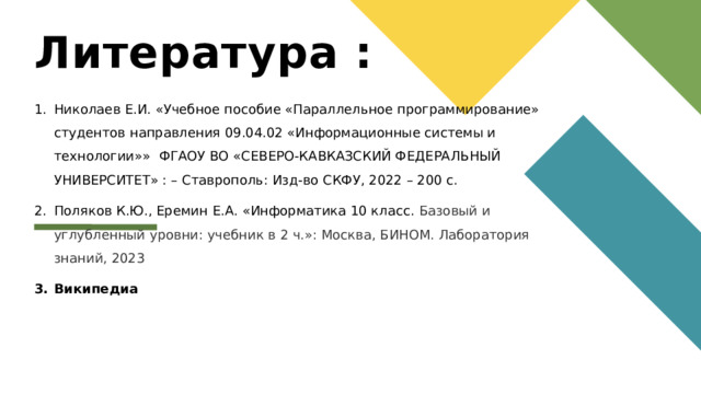 Литература : Николаев Е.И. «Учебное пособие «Параллельное программирование» студентов направления 09.04.02 «Информационные системы и технологии»» ФГАОУ ВО «СЕВЕРО-КАВКАЗСКИЙ ФЕДЕРАЛЬНЫЙ УНИВЕРСИТЕТ» : – Ставрополь: Изд-во СКФУ, 2022 – 200 с. Поляков К.Ю., Еремин Е.А. «Информатика 10 класс. Базовый и углубленный уровни: учебник в 2 ч.»: Москва, БИНОМ. Лаборатория знаний, 2023 Википедиа   