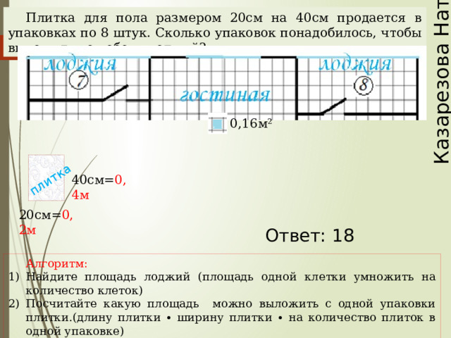Казарезова Наталья плитка Плитка для пола размером 20см на 40см продается в упаковках по 8 штук. Сколько упаковок понадобилось, чтобы выложить пол обеих лоджий? 0,16м² 40см= 0,4м 20см= 0,2м Наталья Алексеевна Казарезова (Матвеева) г. Горно-Алтайск Ответ: 18 Алгоритм: Найдите площадь лоджий (площадь одной клетки умножить на количество клеток) Посчитайте какую площадь можно выложить с одной упаковки плитки.(длину плитки ∙ ширину плитки ∙ на количество плиток в одной упаковке) Найдите количество упаковок.  