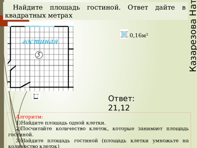Казарезова Наталья Найдите площадь гостиной. Ответ дайте в квадратных метрах 0,16м² Ответ: 21,12 Наталья Алексеевна Казарезова (Матвеева) г. Горно-Алтайск Алгоритм: Найдите площадь одной клетки. Посчитайте количество клеток, которые занимает площадь гостиной. Найдите площадь гостиной (площадь клетки умножьте на количество клеток)  