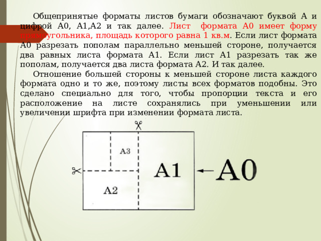 Общепринятые форматы листов бумаги обозначают буквой А и цифрой А0, А1,А2 и так далее. Лист формата А0 имеет форму прямоугольника, площадь которого равна 1 кв.м . Если лист формата А0 разрезать пополам параллельно меньшей стороне, получается два равных листа формата А1. Если лист А1 разрезать так же пополам, получается два листа формата А2. И так далее. Отношение большей стороны к меньшей стороне листа каждого формата одно и то же, поэтому листы всех форматов подобны. Это сделано специально для того, чтобы пропорции текста и его расположение на листе сохранялись при уменьшении или увеличении шрифта при изменении формата листа. 
