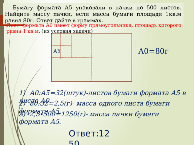 Бумагу формата А5 упаковали в пачки по 500 листов. Найдите массу пачки, если масса бумаги площади 1кв.м равна 80г. Ответ дайте в граммах. Лист формата А0 имеет форму прямоугольника, площадь которого равна 1 кв.м . (из условия задачи) А0=80г А5 1) А0:А5=32(штук)-листов бумаги формата А5 в листе А0. Наталья Алексеевна Казарезова (Матвеева) г. Горно-Алтайск 2) 80:32=2,5(г)- масса одного листа бумаги формата А5. 3) 2,5∙500=1250(г)- масса пачки бумаги формата А5. Ответ:1250  
