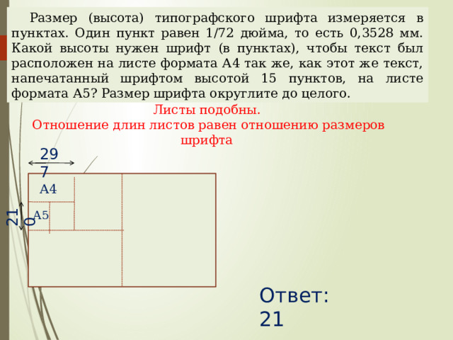 210 Размер (высота) типографского шрифта измеряется в пунктах. Один пункт равен 1/72 дюйма, то есть 0,3528 мм. Какой высоты нужен шрифт (в пунктах), чтобы текст был расположен на листе формата А4 так же, как этот же текст, напечатанный шрифтом высотой 15 пунктов, на листе формата А5? Размер шрифта округлите до целого. Листы подобны. Отношение длин листов равен отношению размеров шрифта 297 А4 А5 Наталья Алексеевна Казарезова (Матвеева) г. Горно-Алтайск Ответ: 21  