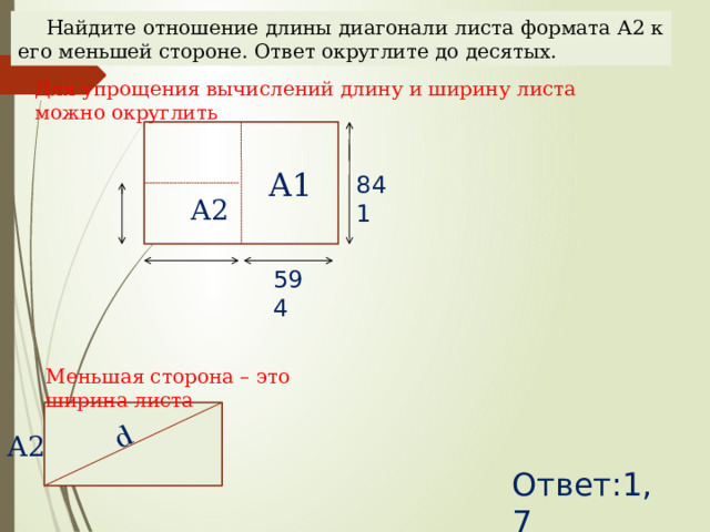 d Найдите отношение длины диагонали листа формата А2 к его меньшей стороне. Ответ округлите до десятых. Для упрощения вычислений длину и ширину листа можно округлить А1 841 А2 594 Наталья Алексеевна Казарезова (Матвеева) г. Горно-Алтайск Меньшая сторона – это ширина листа А2 Ответ:1,7  