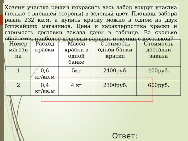 Хозяин участка решил покрасить весь забор вокруг участка (только с внешней стороны) в зеленый цвет. Площадь забора равна 232 кв.м, а купить краску можно в одном из двух ближайших магазинов. Цена и характеристика краски и стоимость доставки заказа даны в таблице. Во сколько обойдется наиболее дешевый вариант покупки с доставкой? Номер магазина Расход краски 1 2 Масса краски в одной банке 0,6 кг/кв.м Стоимость одной банки краски 0,4 кг/кв.м 5кг 4 кг 2400руб. Стоимость доставки заказа 2300руб. 400руб. 600руб. Наталья Алексеевна Казарезова (Матвеева) г. Горно-Алтайск Ответ: 55800  
