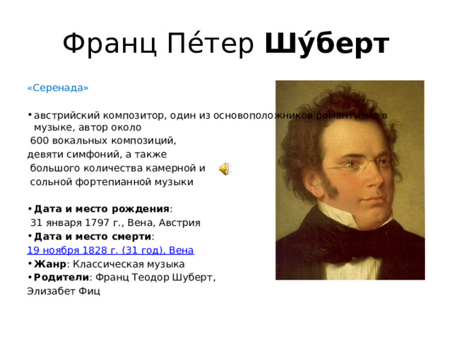 Франц Пе́тер  Шу́берт « Серенада» австрийский композитор, один из основоположников романтизма в музыке, автор около  600 вокальных композиций, девяти симфоний, а также  большого количества камерной и  сольной фортепианной музыки Дата и место рождения :   31 января 1797 г., Вена, Австрия Дата и место смерти :  19 ноября 1828 г. (31 год), Вена Жанр : Классическая музыка Родители : Франц Теодор Шуберт, Элизабет Фиц 