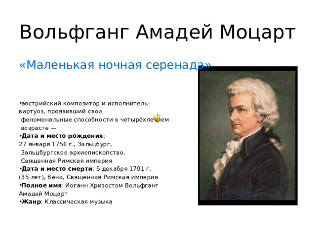 Вольфганг Амадей Моцарт «Маленькая ночная серенада» австрийский композитор и исполнитель- виртуоз, проявивший свои  феноменальные способности в четырёхлетнем  возрасте — Дата и место рождения :  27 января 1756 г., Зальцбург,  Зальцбургское архиепископство,  Священная Римская империя Дата и место смерти : 5 декабря 1791 г. (35 лет), Вена, Священная Римская империя Полное имя : Иоганн Хризостом Вольфганг Амадей Моцарт Жанр : Классическая музыка 