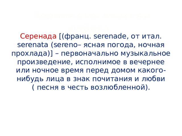 Терминологическая работа Серенада [(франц. serenade, от итал. serenata (sereno– ясная погода, ночная прохлада)] – первоначально музыкальное произведение, исполнимое в вечернее или ночное время перед домом какого-нибудь лица в знак почитания и любви ( песня в честь возлюбленной).   