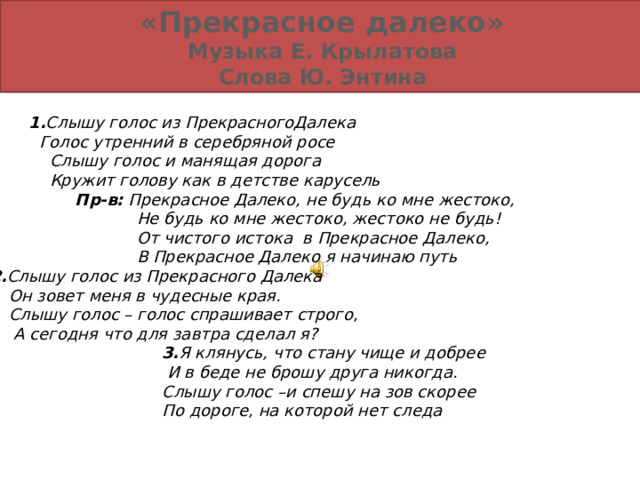                                                1. Слышу голос из ПрекрасногоДалека     Голос утренний в серебряной росе     Слышу голос и манящая дорога      Кружит голову как в детстве карусель                        Пр-в:   Прекрасное Далеко, не будь ко мне жестоко,                                   Не будь ко мне жестоко, жестоко не будь!                                   От чистого истока   в Прекрасное Далеко,                                   В Прекрасное Далеко я начинаю путь  2. Слышу голос из Прекрасного Далека     Он зовет меня в чудесные края.     Слышу голос – голос спрашивает строго,     А сегодня что для завтра сделал я?                                     3. Я клянусь, что стану чище и добрее                                          И в беде не брошу друга никогда.                                        Слышу голос – и спешу на зов скорее                                        По дороге, на которой нет следа   «Прекрасное далеко» Музыка Е. Крылатова Слова Ю. Энтина 