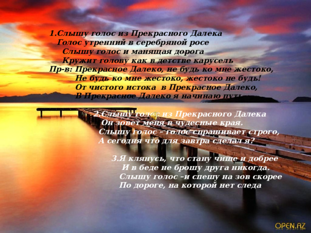   1.Слышу голос из Прекрасного Далека    Голос утренний в серебряной росе    Слышу голос и манящая дорога     Кружит голову как в детстве карусель             Пр-в: Прекрасное Далеко, не будь ко мне жестоко,                      Не будь ко мне жестоко, жестоко не будь!                      От чистого истока  в Прекрасное Далеко,                      В Прекрасное Далеко я начинаю путь   2.Слышу голос из Прекрасного Далека    Он зовет меня в чудесные края.    Слышу голос – голос спрашивает строго,    А сегодня что для завтра сделал я?                                     3.Я клянусь, что стану чище и добрее                                         И в беде не брошу друга никогда.                                       Слышу голос –и спешу на зов скорее                                       По дороге, на которой нет следа 