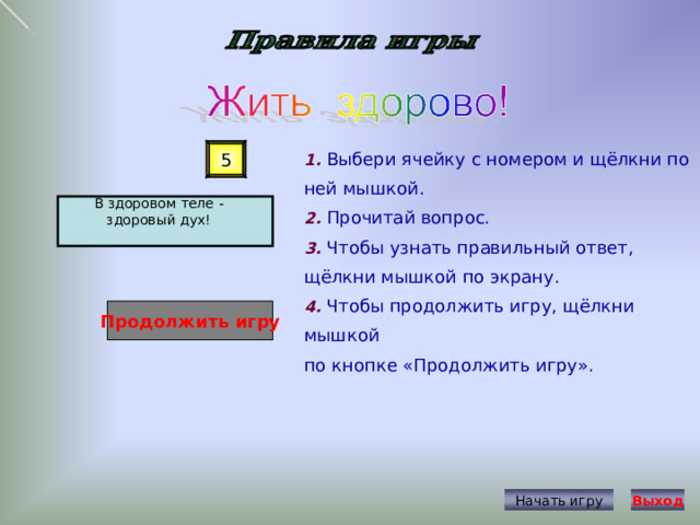 1. Выбери ячейку с номером и щёлкни по ней мышкой. 2. Прочитай вопрос. 3. Чтобы узнать правильный ответ, щёлкни мышкой по экрану. 4. Чтобы продолжить игру, щёлкни мышкой по кнопке «Продолжить игру». 5 В здоровом теле - здоровый дух! Продолжить игру Начать игру Выход 