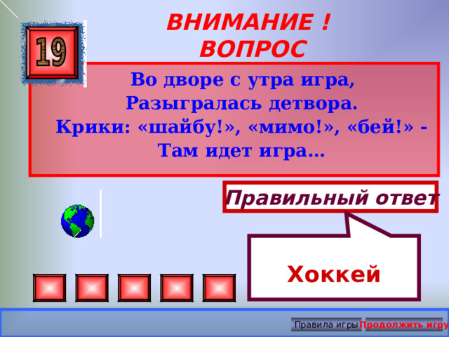 Хоккей ВНИМАНИЕ ! ВОПРОС  Во дворе с утра игра,  Разыгралась детвора.  Крики: «шайбу!», «мимо!», «бей!» -  Там идет игра…  Правильный ответ Правила игры Продолжить игру 