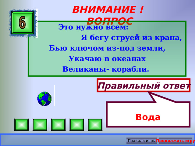  Вода ВНИМАНИЕ ! ВОПРОС  Это нужно всем:  Я бегу струей из крана, Бью ключом из-под земли, Укачаю в океанах Великаны- корабли.  Правильный ответ Правила игры Продолжить игру 