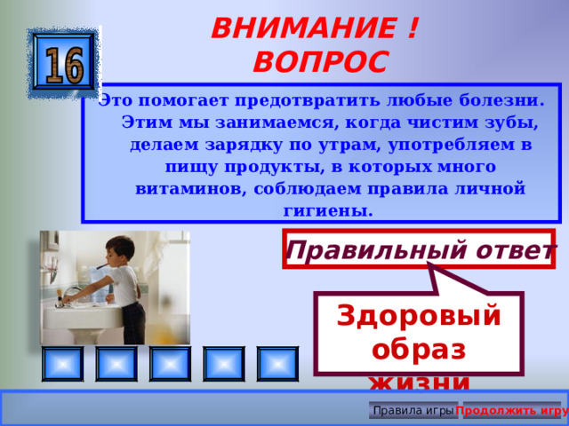 Здоровый образ жизни ВНИМАНИЕ ! ВОПРОС Это помогает предотвратить любые болезни. Этим мы занимаемся, когда чистим зубы, делаем зарядку по утрам, употребляем в пищу продукты, в которых много витаминов, соблюдаем правила личной гигиены.  Правильный ответ Правила игры Продолжить игру 