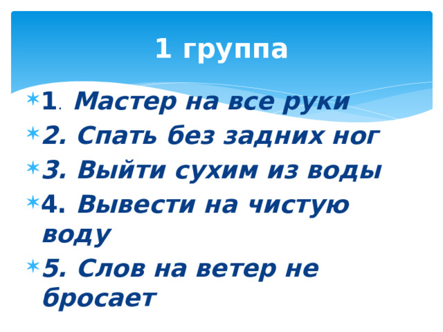 1 группа 1 . Мастер на все руки 2. Спать без задних ног 3. Выйти сухим из воды 4. Вывести на чистую воду 5. Слов на ветер не бросает 