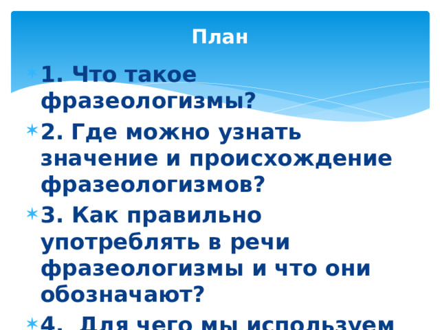 План 1. Что такое фразеологизмы? 2.  Где можно узнать значение и происхождение фразеологизмов? 3. Как правильно употреблять в речи фразеологизмы и что они обозначают? 4. Для чего мы используем фразеологизмы в речи? 