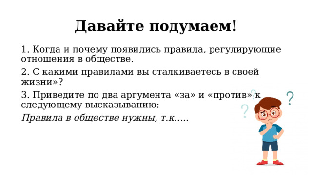 Давайте подумаем! 1. Когда и почему появились правила, регулирующие отношения в обществе. 2. С какими правилами вы сталкиваетесь в своей жизни»? 3. Приведите по два аргумента «за» и «против» к следующему высказыванию: Правила в обществе нужны, т.к….. 