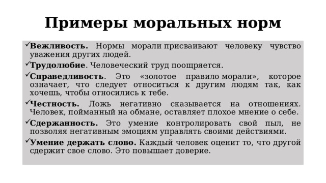 Примеры моральных норм Вежливость. Нормы морали присваивают человеку чувство уважения других людей. Трудолюбие . Человеческий труд поощряется. Справедливость . Это «золотое правило морали», которое означает, что следует относиться к другим людям так, как хочешь, чтобы относились к тебе. Честность. Ложь негативно сказывается на отношениях. Человек, пойманный на обмане, оставляет плохое мнение о себе. Сдержанность. Это умение контролировать свой пыл, не позволяя негативным эмоциям управлять своими действиями. Умение держать слово. Каждый человек оценит то, что другой сдержит свое слово. Это повышает доверие. 